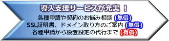 導入支援サービスが充実 !各種申請や契約のお悩み相談 (無償)SSL証明書、ドメイン取り方のご案内 (無償)各種申請から設置設定の代行まで (有償)
